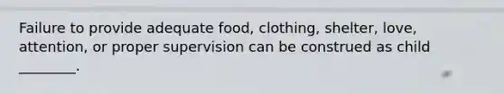 Failure to provide adequate food, clothing, shelter, love, attention, or proper supervision can be construed as child ________.