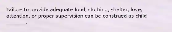 Failure to provide adequate food, clothing, shelter, love, attention, or proper supervision can be construed as child ________.​