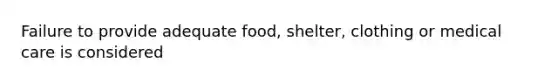 Failure to provide adequate food, shelter, clothing or medical care is considered