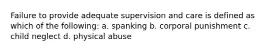 Failure to provide adequate supervision and care is defined as which of the following: a. spanking b. corporal punishment c. child neglect d. physical abuse