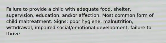 Failure to provide a child with adequate food, shelter, supervision, education, and/or affection. Most common form of child maltreatment. Signs: poor hygiene, malnutrition, withdrawal, impaired social/emotional development, failure to thrive