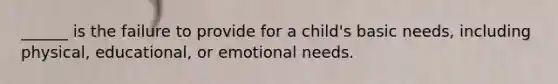 ______ is the failure to provide for a child's basic needs, including physical, educational, or emotional needs.