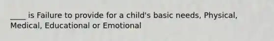 ____ is Failure to provide for a child's basic needs, Physical, Medical, Educational or Emotional