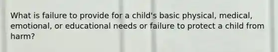 What is failure to provide for a child's basic physical, medical, emotional, or educational needs or failure to protect a child from harm?