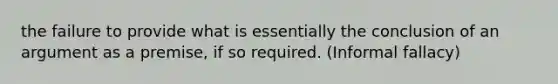 the failure to provide what is essentially the conclusion of an argument as a premise, if so required. (Informal fallacy)