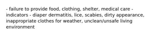 - failure to provide food, clothing, shelter, medical care - indicators - diaper dermatitis, lice, scabies, dirty appearance, inappropriate clothes for weather, unclean/unsafe living environment