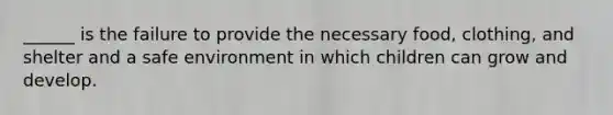 ______ is the failure to provide the necessary food, clothing, and shelter and a safe environment in which children can grow and develop.