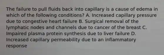 The failure to pull fluids back into capillary is a cause of edema in which of the following conditions? A. Increased capillary pressure due to congestive heart failure B. Surgical removal of the lymphatic nodes and channels due to cancer of the breast C. Impaired plasma protein synthesis due to liver failure D. Increased capillary permeability due to an inflammatory response