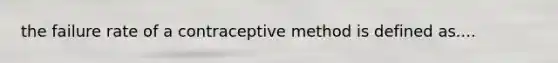 the failure rate of a contraceptive method is defined as....