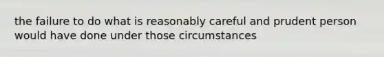 the failure to do what is reasonably careful and prudent person would have done under those circumstances