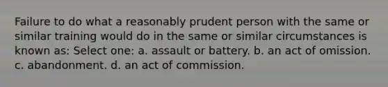 Failure to do what a reasonably prudent person with the same or similar training would do in the same or similar circumstances is known as: Select one: a. assault or battery. b. an act of omission. c. abandonment. d. an act of commission.