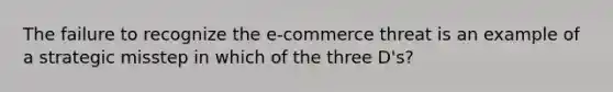 The failure to recognize the e-commerce threat is an example of a strategic misstep in which of the three D's?