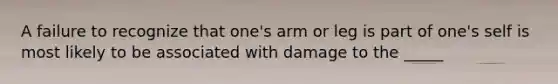 A failure to recognize that one's arm or leg is part of one's self is most likely to be associated with damage to the _____