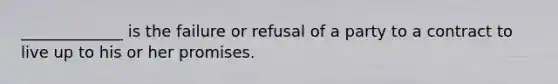 _____________ is the failure or refusal of a party to a contract to live up to his or her promises.