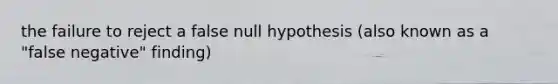 the failure to reject a false null hypothesis (also known as a "false negative" finding)