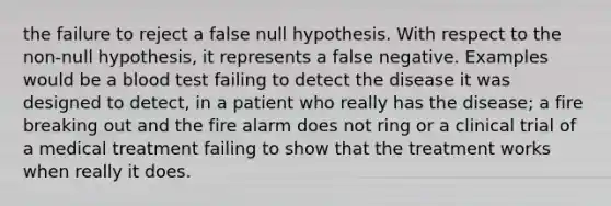 the failure to reject a false null hypothesis. With respect to the non-null hypothesis, it represents a false negative. Examples would be a blood test failing to detect the disease it was designed to detect, in a patient who really has the disease; a fire breaking out and the fire alarm does not ring or a clinical trial of a medical treatment failing to show that the treatment works when really it does.