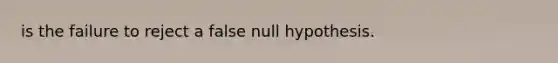 is the failure to reject a false null hypothesis.