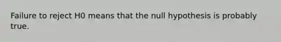 Failure to reject H0 means that the null hypothesis is probably true.