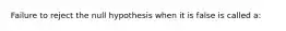 Failure to reject the null hypothesis when it is false is called a: