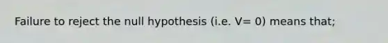 Failure to reject the null hypothesis (i.e. V= 0) means that;