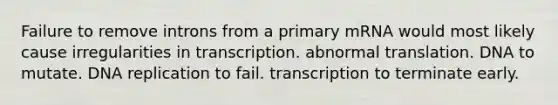 Failure to remove introns from a primary mRNA would most likely cause irregularities in transcription. abnormal translation. DNA to mutate. DNA replication to fail. transcription to terminate early.