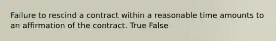 Failure to rescind a contract within a reasonable time amounts to an affirmation of the contract. True False