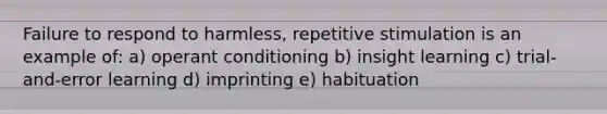 Failure to respond to harmless, repetitive stimulation is an example of: a) operant conditioning b) insight learning c) trial-and-error learning d) imprinting e) habituation