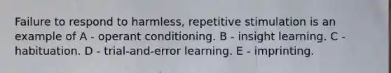 Failure to respond to harmless, repetitive stimulation is an example of A - operant conditioning. B - insight learning. C - habituation. D - trial-and-error learning. E - imprinting.