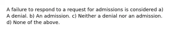 A failure to respond to a request for admissions is considered a) A denial. b) An admission. c) Neither a denial nor an admission. d) None of the above.