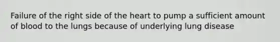 Failure of the right side of the heart to pump a sufficient amount of blood to the lungs because of underlying lung disease