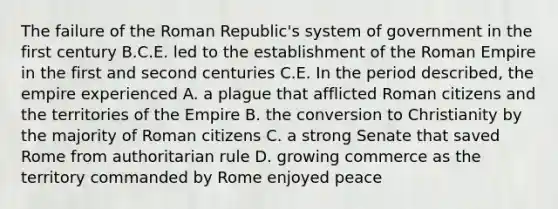 The failure of the Roman Republic's system of government in the first century B.C.E. led to the establishment of the Roman Empire in the first and second centuries C.E. In the period described, the empire experienced A. a plague that afflicted Roman citizens and the territories of the Empire B. the conversion to Christianity by the majority of Roman citizens C. a strong Senate that saved Rome from authoritarian rule D. growing commerce as the territory commanded by Rome enjoyed peace