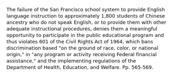 The failure of the San Francisco school system to provide English language instruction to approximately 1,800 students of Chinese ancestry who do not speak English, or to provide them with other adequate instructional procedures, denies them a meaningful opportunity to participate in the public educational program and thus violates 601 of the Civil Rights Act of 1964, which bans discrimination based "on the ground of race, color, or national origin," in "any program or activity receiving Federal financial assistance," and the implementing regulations of the Department of Health, Education, and Welfare. Pp. 565-569.