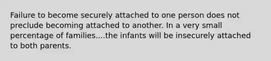 Failure to become securely attached to one person does not preclude becoming attached to another. In a very small percentage of families....the infants will be insecurely attached to both parents.