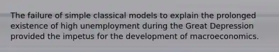 The failure of simple classical models to explain the prolonged existence of high unemployment during the Great Depression provided the impetus for the development of macroeconomics.