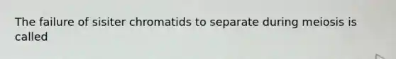 The failure of sisiter chromatids to separate during meiosis is called