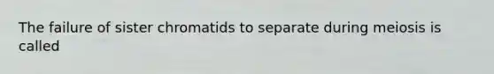 The failure of sister chromatids to separate during meiosis is called