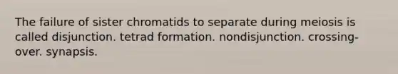 The failure of sister chromatids to separate during meiosis is called disjunction. tetrad formation. nondisjunction. crossing-over. synapsis.