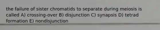 the failure of sister chromatids to separate during meiosis is called A) crossing-over B) disjunction C) synapsis D) tetrad formation E) nondisjunction