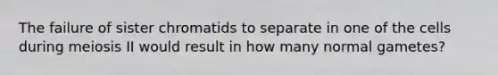 The failure of sister chromatids to separate in one of the cells during meiosis II would result in how many normal gametes?