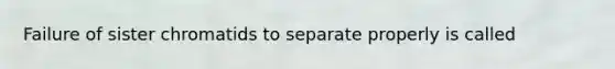 Failure of sister chromatids to separate properly is called