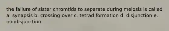 the failure of sister chromtids to separate during meiosis is called a. synapsis b. crossing-over c. tetrad formation d. disjunction e. nondisjunction