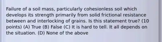 Failure of a soil mass, particularly cohesionless soil which develops its strength primarily from solid frictional resistance between and interlocking of grains. Is this statement true? (10 points) (A) True (B) False (C) It is hard to tell. It all depends on the situation. (D) None of the above