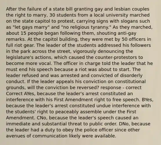 After the failure of a state bill granting gay and lesbian couples the right to marry, 30 students from a local university marched on the state capitol to protest, carrying signs with slogans such as "let gays marry" and "no religious tyranny." As they marched, about 15 people began following them, shouting anti-gay remarks. At the capitol building, they were met by 50 officers in full riot gear. The leader of the students addressed his followers in the park across the street, vigorously denouncing the legislature's actions, which caused the counter-protestors to become more vocal. The officer in charge told the leader that he must end his speech because a riot was about to start. The leader refused and was arrested and convicted of disorderly conduct. If the leader appeals his conviction on constitutional grounds, will the conviction be reversed? response - correct Correct AYes, because the leader's arrest constituted an interference with his First Amendment right to free speech. BYes, because the leader's arrest constituted undue interference with the students' right to peaceably assemble under the First Amendment. CNo, because the leader's speech caused an immediate and substantial threat to public order. DNo, because the leader had a duty to obey the police officer since other avenues of communication likely were available.