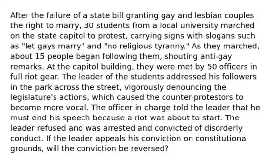 After the failure of a state bill granting gay and lesbian couples the right to marry, 30 students from a local university marched on the state capitol to protest, carrying signs with slogans such as "let gays marry" and "no religious tyranny." As they marched, about 15 people began following them, shouting anti-gay remarks. At the capitol building, they were met by 50 officers in full riot gear. The leader of the students addressed his followers in the park across the street, vigorously denouncing the legislature's actions, which caused the counter-protestors to become more vocal. The officer in charge told the leader that he must end his speech because a riot was about to start. The leader refused and was arrested and convicted of disorderly conduct. If the leader appeals his conviction on constitutional grounds, will the conviction be reversed?