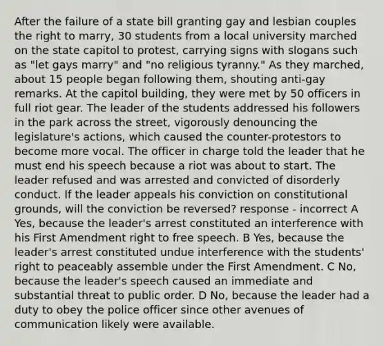 After the failure of a state bill granting gay and lesbian couples the right to marry, 30 students from a local university marched on the state capitol to protest, carrying signs with slogans such as "let gays marry" and "no religious tyranny." As they marched, about 15 people began following them, shouting anti-gay remarks. At the capitol building, they were met by 50 officers in full riot gear. The leader of the students addressed his followers in the park across the street, vigorously denouncing the legislature's actions, which caused the counter-protestors to become more vocal. The officer in charge told the leader that he must end his speech because a riot was about to start. The leader refused and was arrested and convicted of disorderly conduct. If the leader appeals his conviction on constitutional grounds, will the conviction be reversed? response - incorrect A Yes, because the leader's arrest constituted an interference with his First Amendment right to free speech. B Yes, because the leader's arrest constituted undue interference with the students' right to peaceably assemble under the First Amendment. C No, because the leader's speech caused an immediate and substantial threat to public order. D No, because the leader had a duty to obey the police officer since other avenues of communication likely were available.