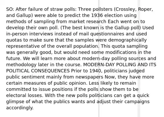 SO: After failure of straw polls: Three pollsters (Crossley, Roper, and Gallup) were able to predict the 1936 election using methods of sampling from market research Each went on to develop their own poll. (The best known is the Gallup poll) Used in-person interviews instead of mail questionnaires and used quotas to make sure that the samples were demographically representative of the overall population. This quota sampling was generally good, but would need some modifications in the future. We will learn more about modern-day polling sources and methodology later in the course. MODERN-DAY POLLING AND ITS POLITICAL CONSEQUENCES Prior to 1940, politicians judged public sentiment mainly from newspapers Now, they have more certain measures of public opinion. Less likely to remain committed to issue positions if the polls show them to be electoral losses. With the new polls politicians can get a quick glimpse of what the publics wants and adjust their campaigns accordingly.