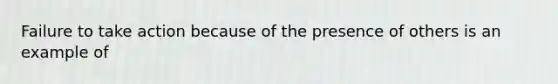 Failure to take action because of the presence of others is an example of