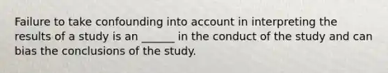 Failure to take confounding into account in interpreting the results of a study is an ______ in the conduct of the study and can bias the conclusions of the study.