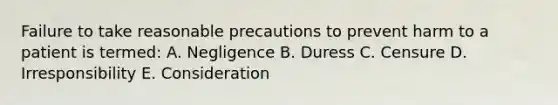 Failure to take reasonable precautions to prevent harm to a patient is termed: A. Negligence B. Duress C. Censure D. Irresponsibility E. Consideration