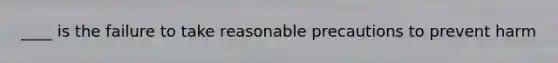 ____ is the failure to take reasonable precautions to prevent harm